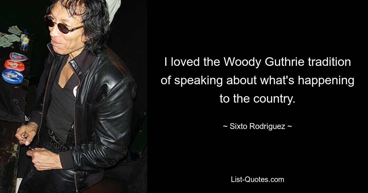 I loved the Woody Guthrie tradition of speaking about what's happening to the country. — © Sixto Rodriguez