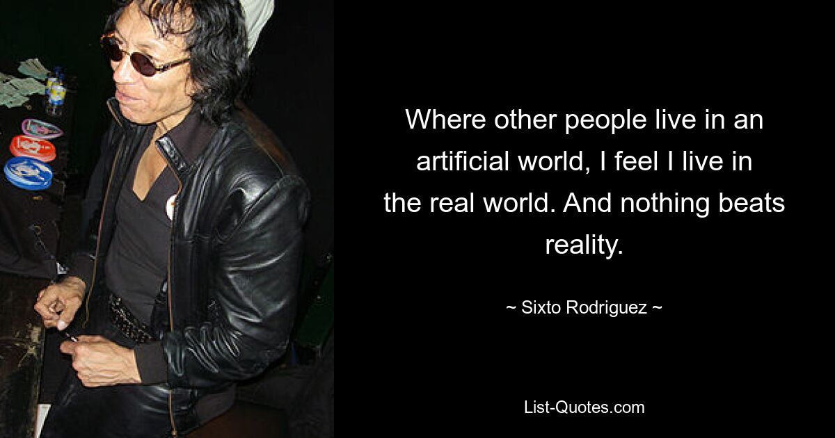 Where other people live in an artificial world, I feel I live in the real world. And nothing beats reality. — © Sixto Rodriguez