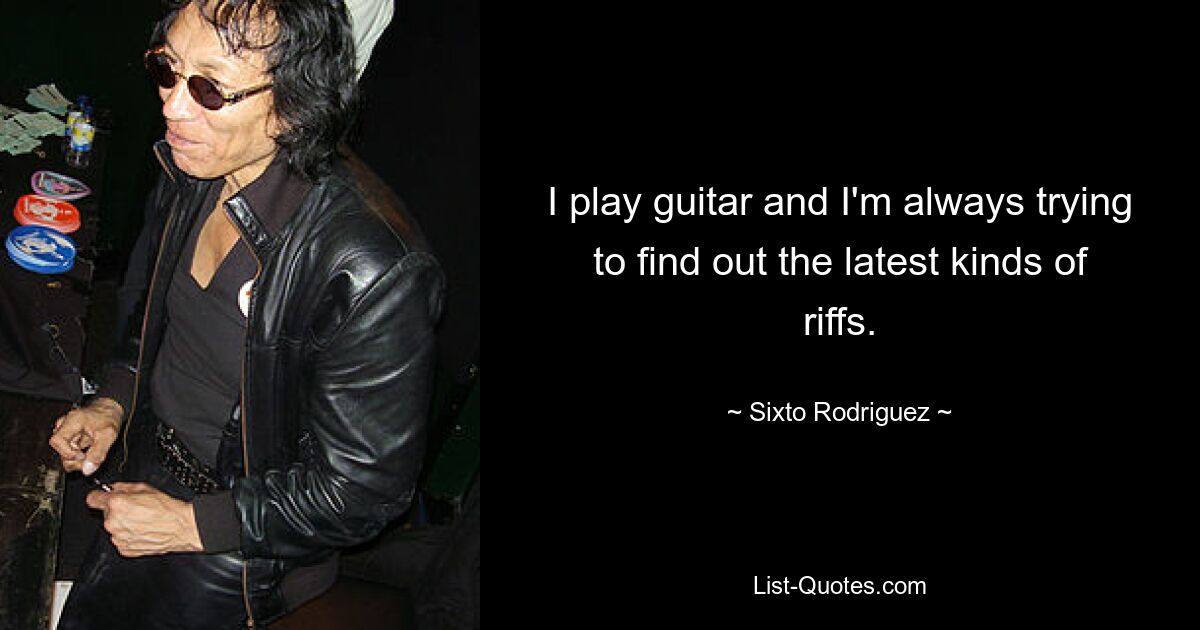 I play guitar and I'm always trying to find out the latest kinds of riffs. — © Sixto Rodriguez