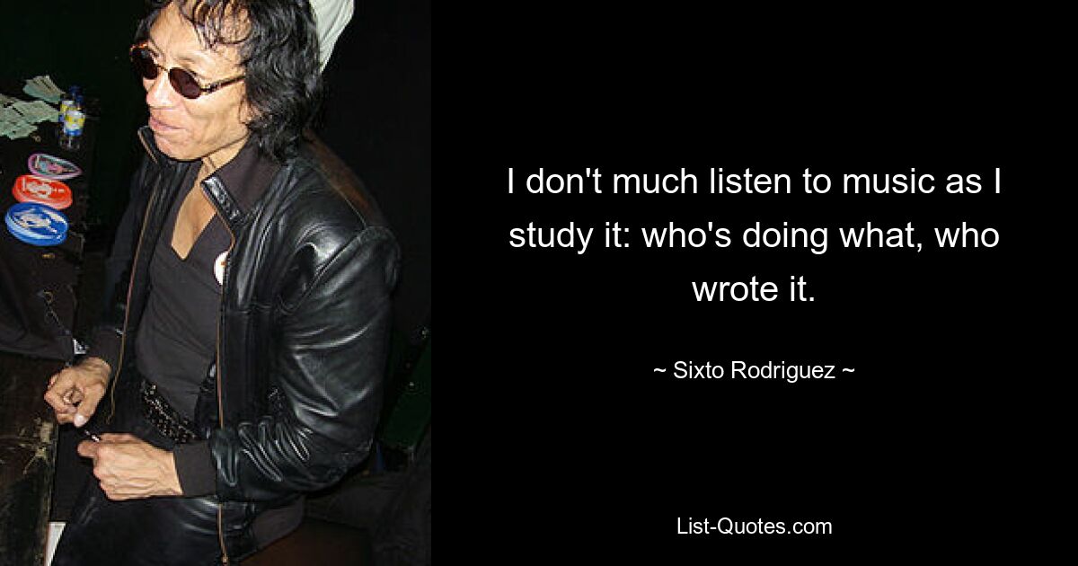 I don't much listen to music as I study it: who's doing what, who wrote it. — © Sixto Rodriguez