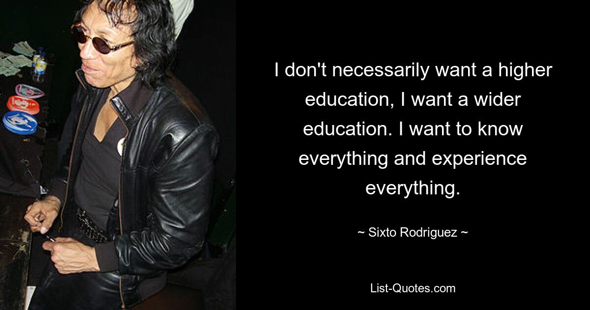 I don't necessarily want a higher education, I want a wider education. I want to know everything and experience everything. — © Sixto Rodriguez