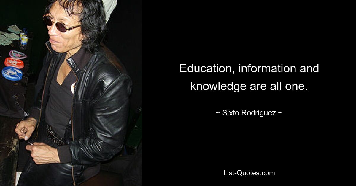 Education, information and knowledge are all one. — © Sixto Rodriguez