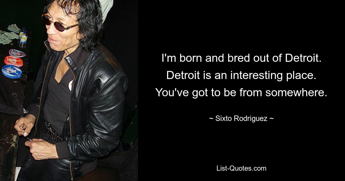 I'm born and bred out of Detroit. Detroit is an interesting place. You've got to be from somewhere. — © Sixto Rodriguez