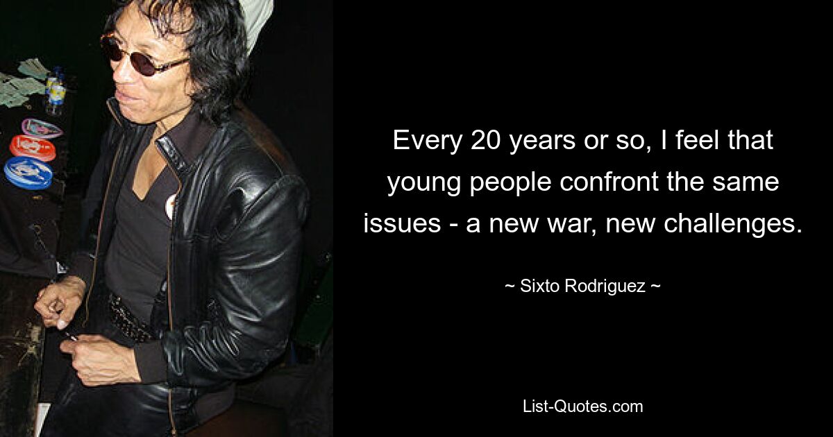 Every 20 years or so, I feel that young people confront the same issues - a new war, new challenges. — © Sixto Rodriguez