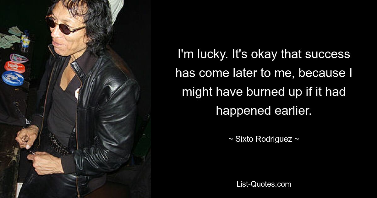 I'm lucky. It's okay that success has come later to me, because I might have burned up if it had happened earlier. — © Sixto Rodriguez