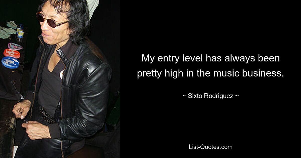 My entry level has always been pretty high in the music business. — © Sixto Rodriguez