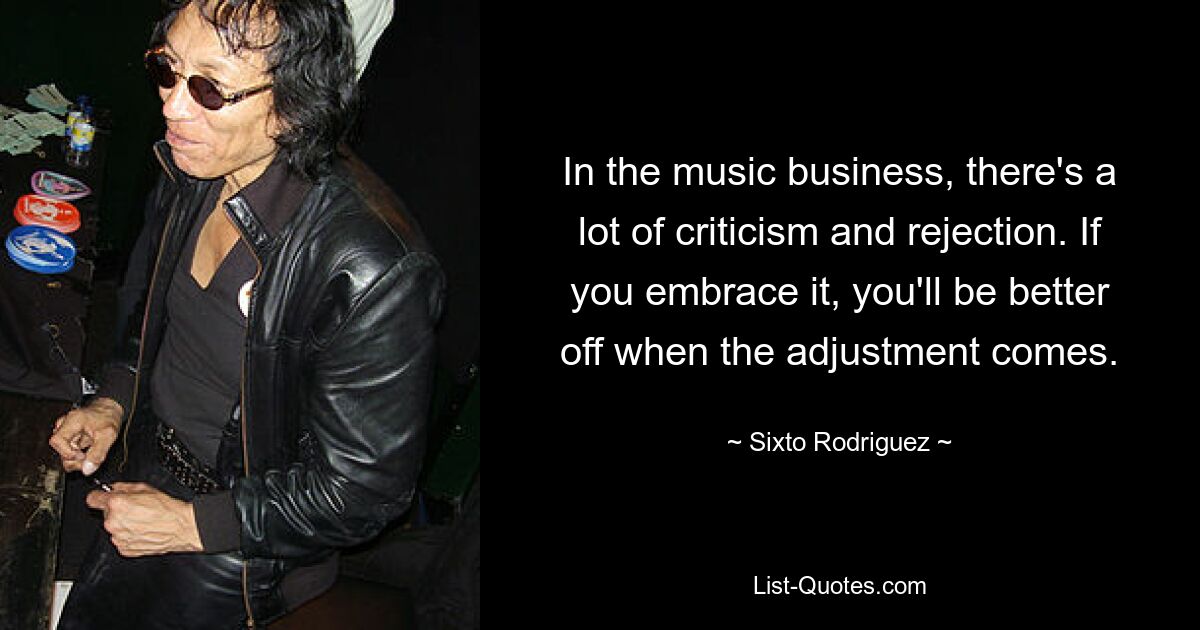 In the music business, there's a lot of criticism and rejection. If you embrace it, you'll be better off when the adjustment comes. — © Sixto Rodriguez