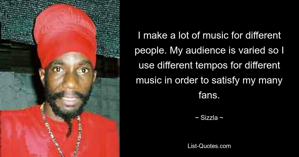 I make a lot of music for different people. My audience is varied so I use different tempos for different music in order to satisfy my many fans. — © Sizzla