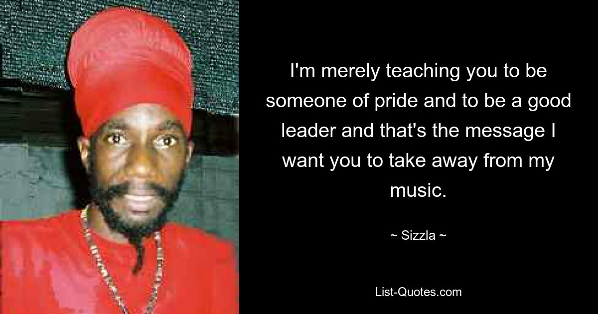 I'm merely teaching you to be someone of pride and to be a good leader and that's the message I want you to take away from my music. — © Sizzla