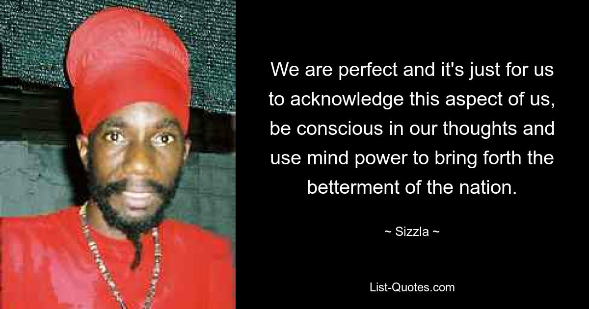 We are perfect and it's just for us to acknowledge this aspect of us, be conscious in our thoughts and use mind power to bring forth the betterment of the nation. — © Sizzla