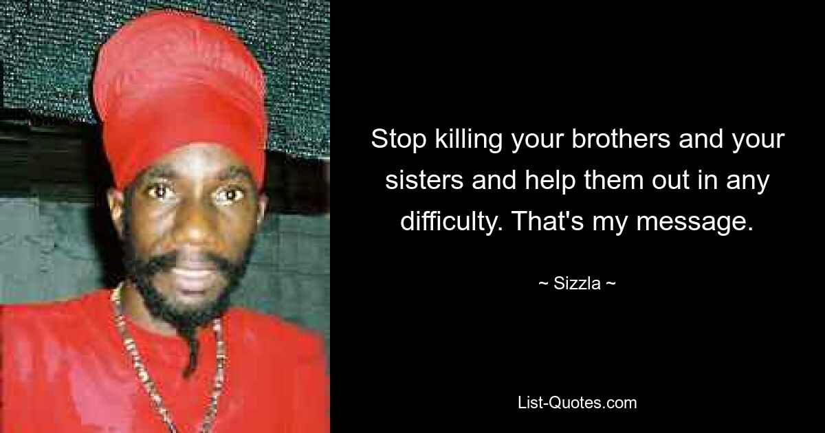 Stop killing your brothers and your sisters and help them out in any difficulty. That's my message. — © Sizzla