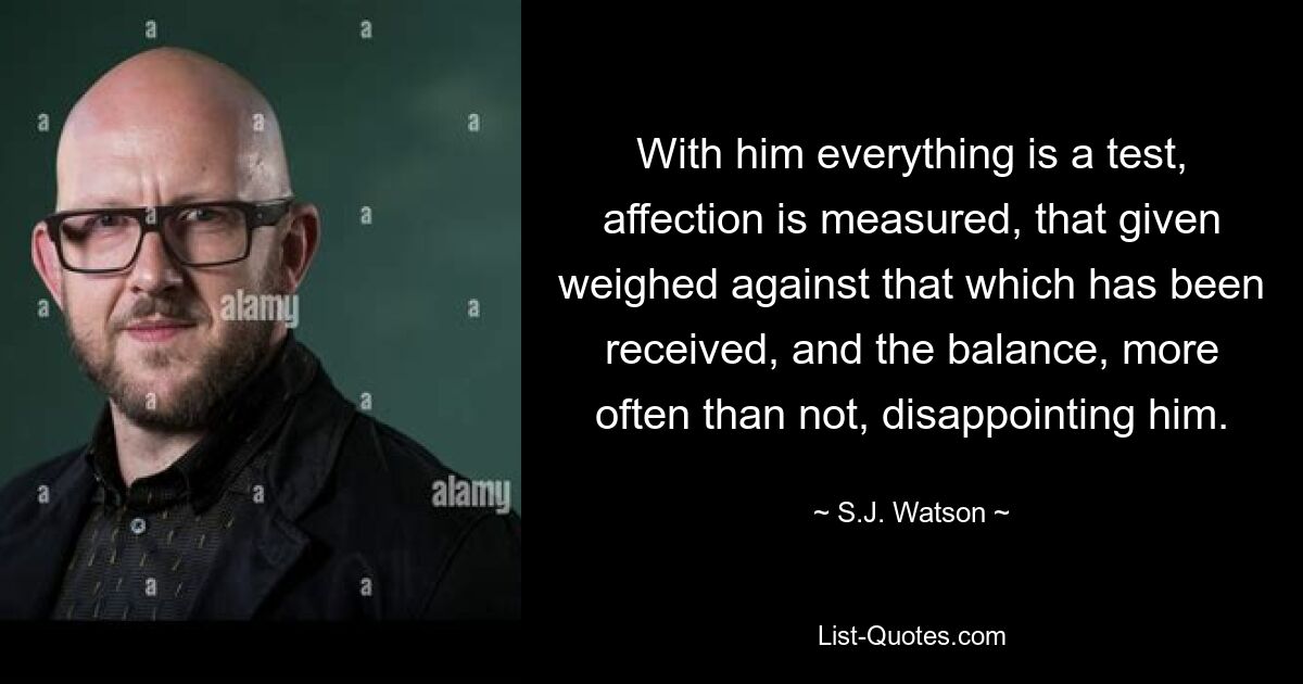 With him everything is a test, affection is measured, that given weighed against that which has been received, and the balance, more often than not, disappointing him. — © S.J. Watson