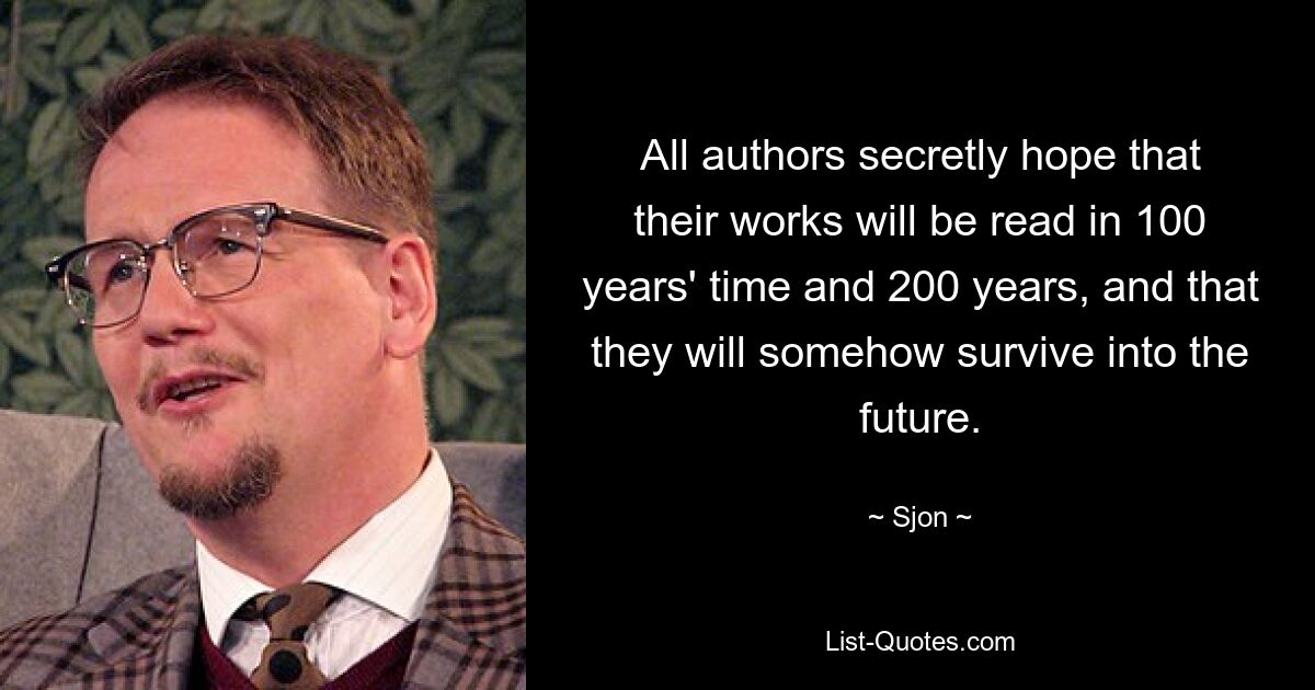 All authors secretly hope that their works will be read in 100 years' time and 200 years, and that they will somehow survive into the future. — © Sjon