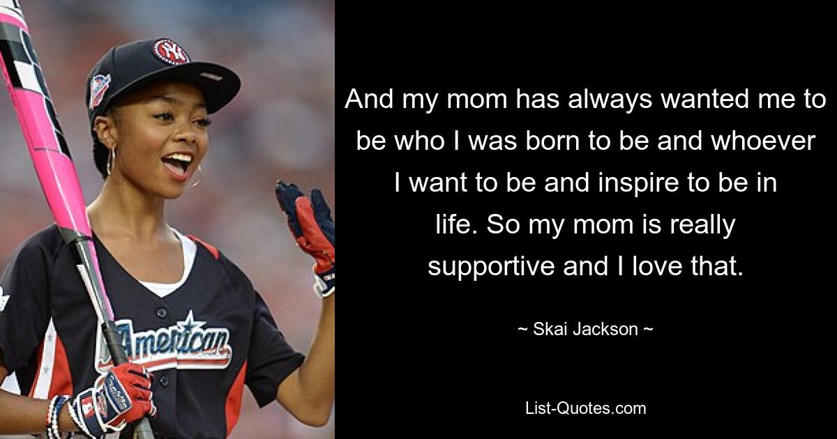 And my mom has always wanted me to be who I was born to be and whoever I want to be and inspire to be in life. So my mom is really supportive and I love that. — © Skai Jackson