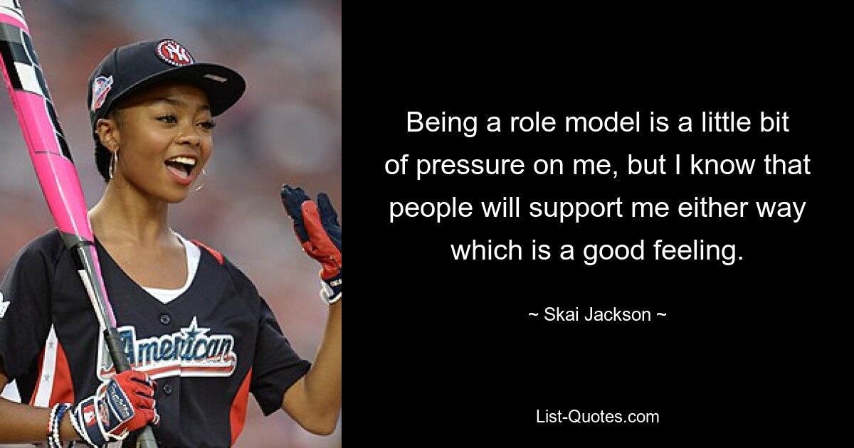 Being a role model is a little bit of pressure on me, but I know that people will support me either way which is a good feeling. — © Skai Jackson