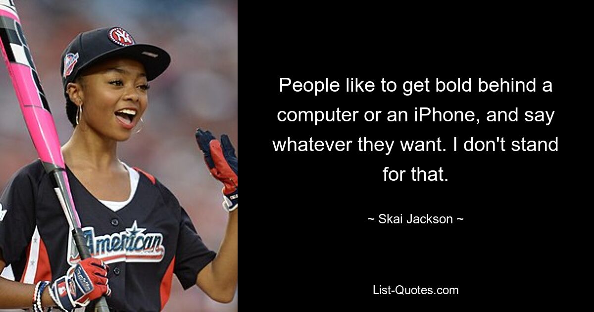 People like to get bold behind a computer or an iPhone, and say whatever they want. I don't stand for that. — © Skai Jackson