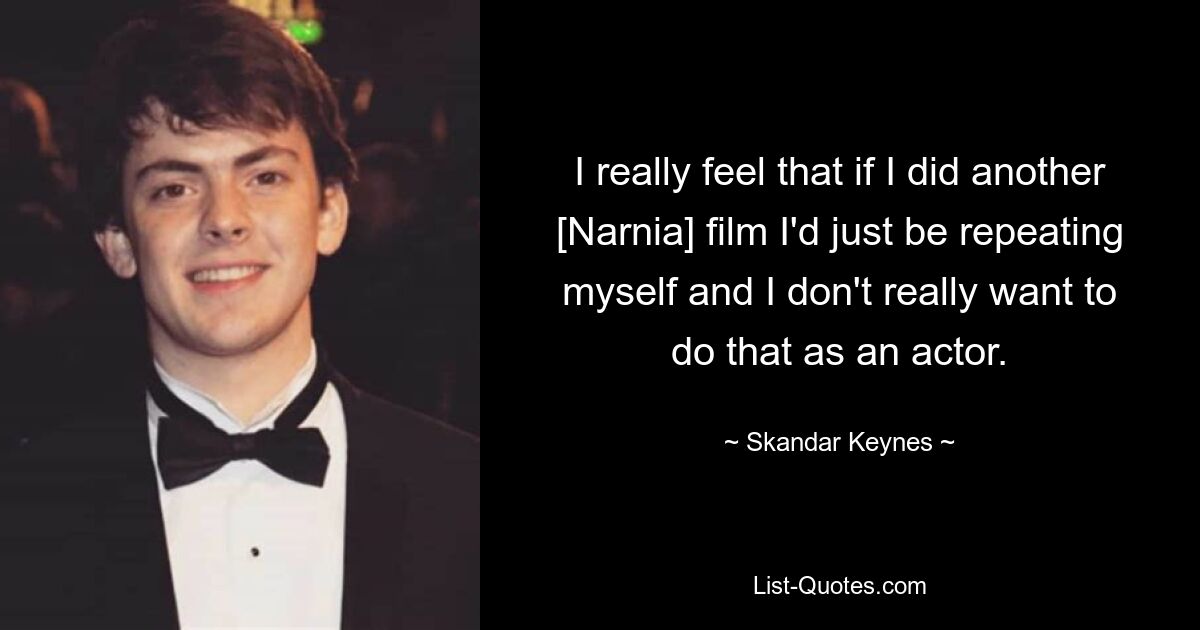 I really feel that if I did another [Narnia] film I'd just be repeating myself and I don't really want to do that as an actor. — © Skandar Keynes