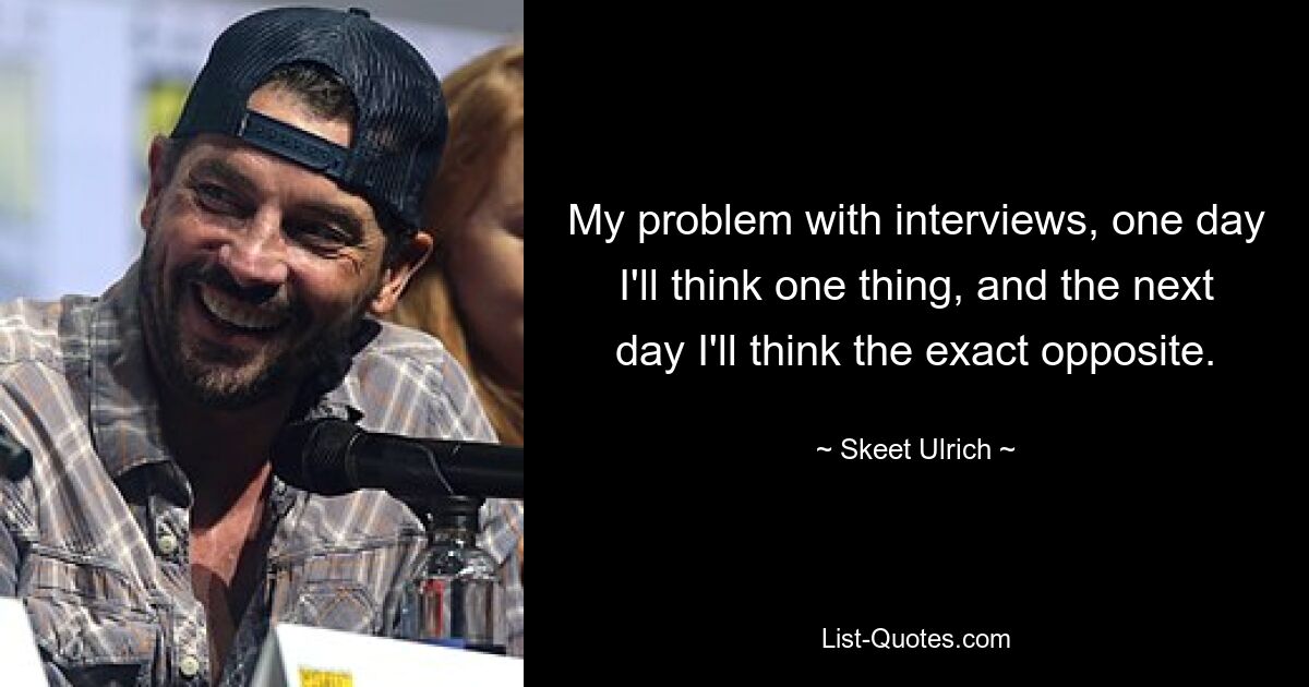 My problem with interviews, one day I'll think one thing, and the next day I'll think the exact opposite. — © Skeet Ulrich