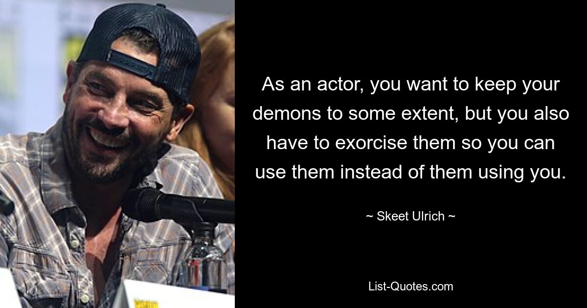 As an actor, you want to keep your demons to some extent, but you also have to exorcise them so you can use them instead of them using you. — © Skeet Ulrich