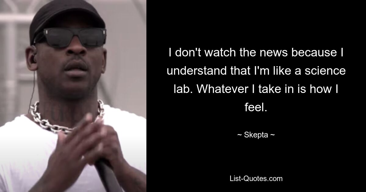 I don't watch the news because I understand that I'm like a science lab. Whatever I take in is how I feel. — © Skepta