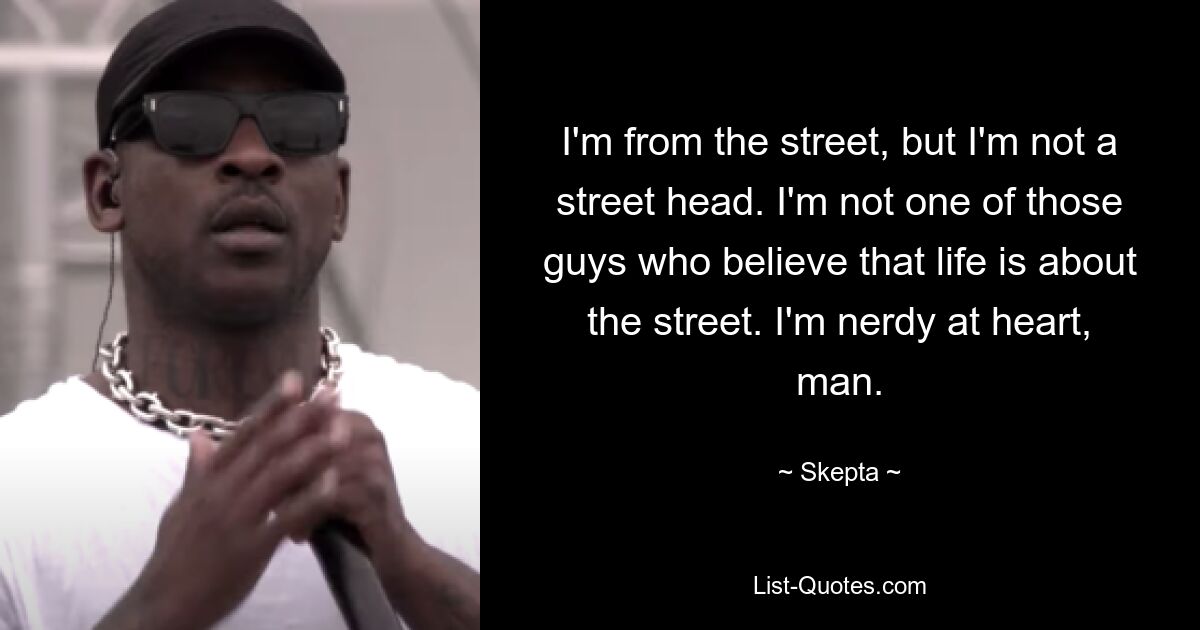 Ich komme von der Straße, aber ich bin kein Straßenkopf. Ich gehöre nicht zu den Leuten, die glauben, dass es im Leben nur um die Straße geht. Ich bin im Herzen ein Nerd, Mann. — © Skepta