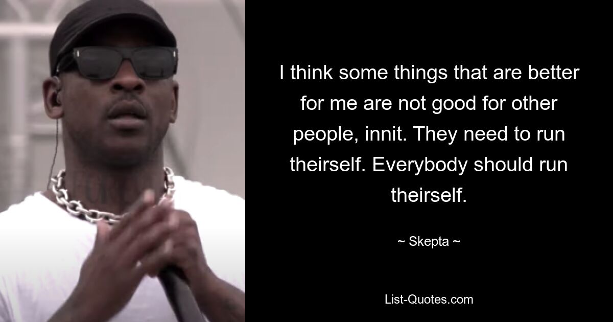 I think some things that are better for me are not good for other people, innit. They need to run theirself. Everybody should run theirself. — © Skepta