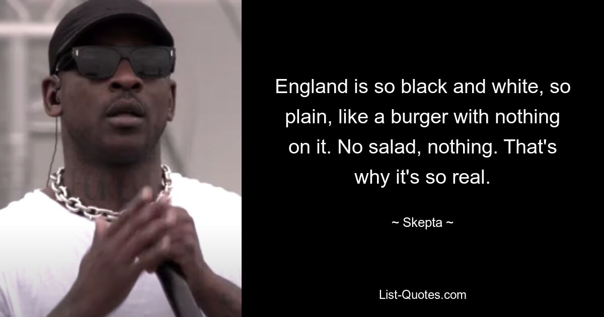 England is so black and white, so plain, like a burger with nothing on it. No salad, nothing. That's why it's so real. — © Skepta