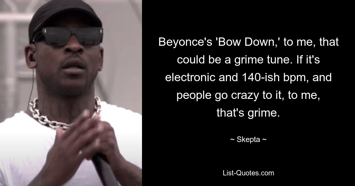 Beyonce's 'Bow Down,' to me, that could be a grime tune. If it's electronic and 140-ish bpm, and people go crazy to it, to me, that's grime. — © Skepta