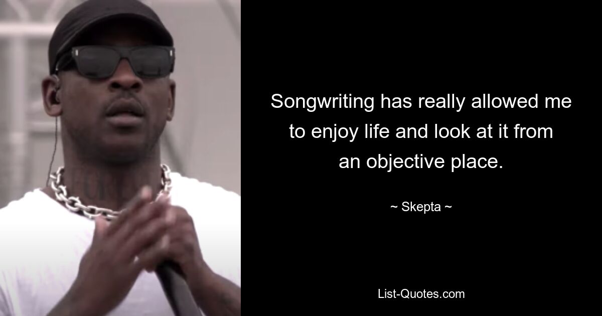 Songwriting has really allowed me to enjoy life and look at it from an objective place. — © Skepta