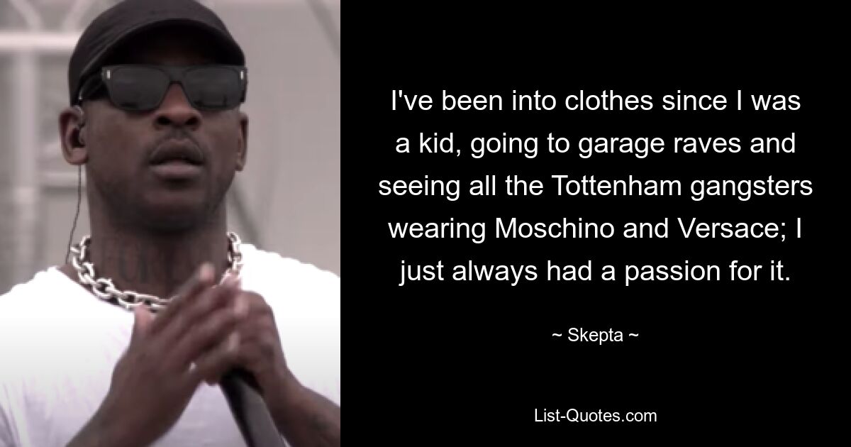 I've been into clothes since I was a kid, going to garage raves and seeing all the Tottenham gangsters wearing Moschino and Versace; I just always had a passion for it. — © Skepta