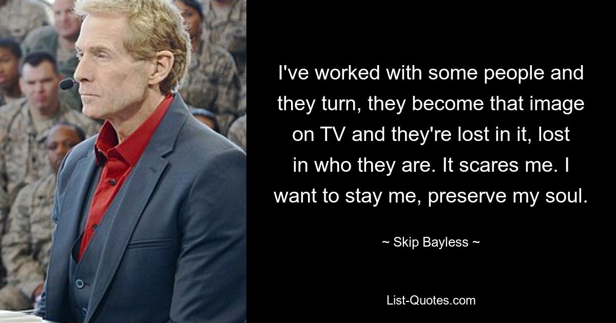 I've worked with some people and they turn, they become that image on TV and they're lost in it, lost in who they are. It scares me. I want to stay me, preserve my soul. — © Skip Bayless