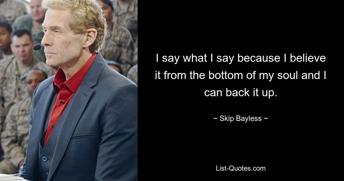 I say what I say because I believe it from the bottom of my soul and I can back it up. — © Skip Bayless