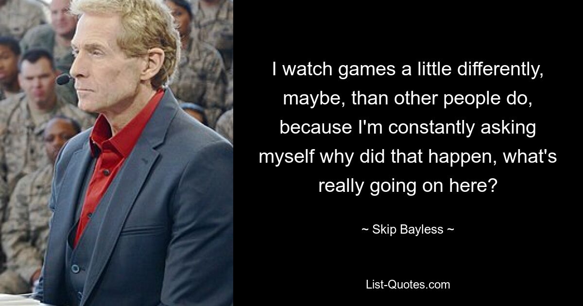 I watch games a little differently, maybe, than other people do, because I'm constantly asking myself why did that happen, what's really going on here? — © Skip Bayless