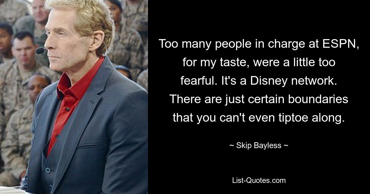 Too many people in charge at ESPN, for my taste, were a little too fearful. It's a Disney network. There are just certain boundaries that you can't even tiptoe along. — © Skip Bayless