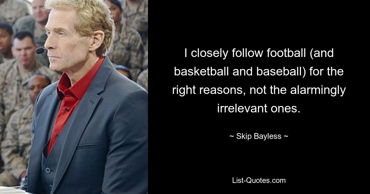 I closely follow football (and basketball and baseball) for the right reasons, not the alarmingly irrelevant ones. — © Skip Bayless