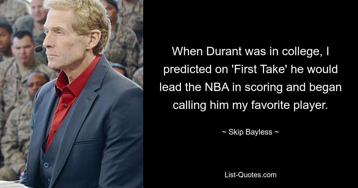 When Durant was in college, I predicted on 'First Take' he would lead the NBA in scoring and began calling him my favorite player. — © Skip Bayless