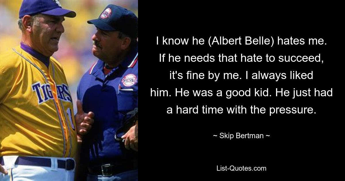 I know he (Albert Belle) hates me. If he needs that hate to succeed, it's fine by me. I always liked him. He was a good kid. He just had a hard time with the pressure. — © Skip Bertman