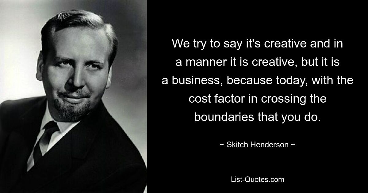 We try to say it's creative and in a manner it is creative, but it is a business, because today, with the cost factor in crossing the boundaries that you do. — © Skitch Henderson