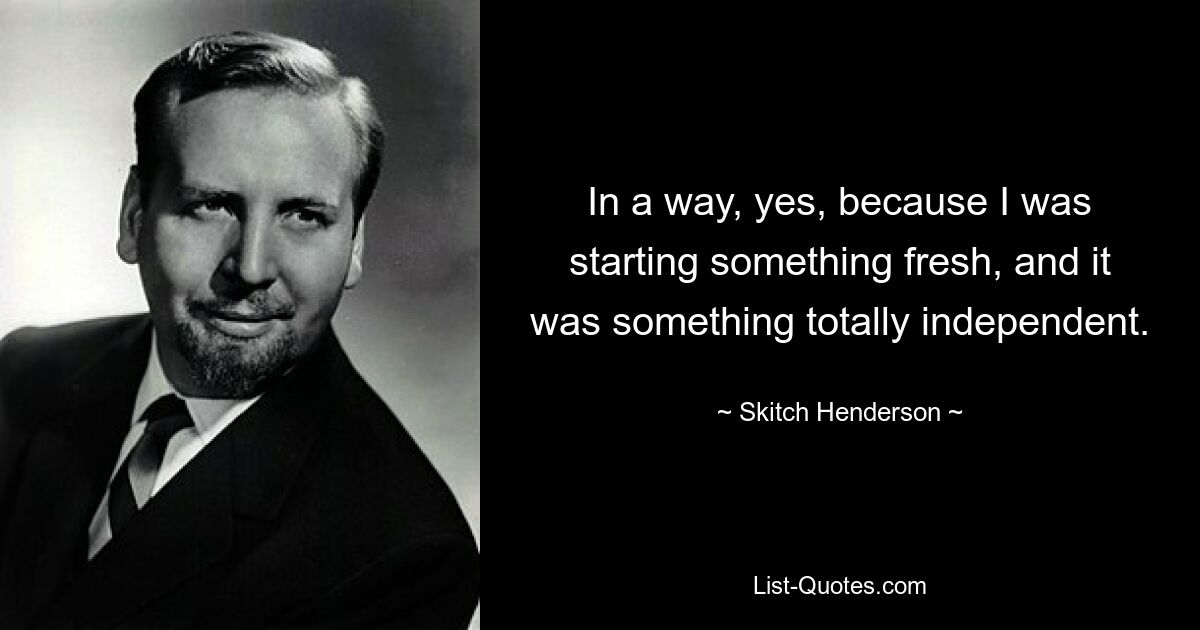 In a way, yes, because I was starting something fresh, and it was something totally independent. — © Skitch Henderson