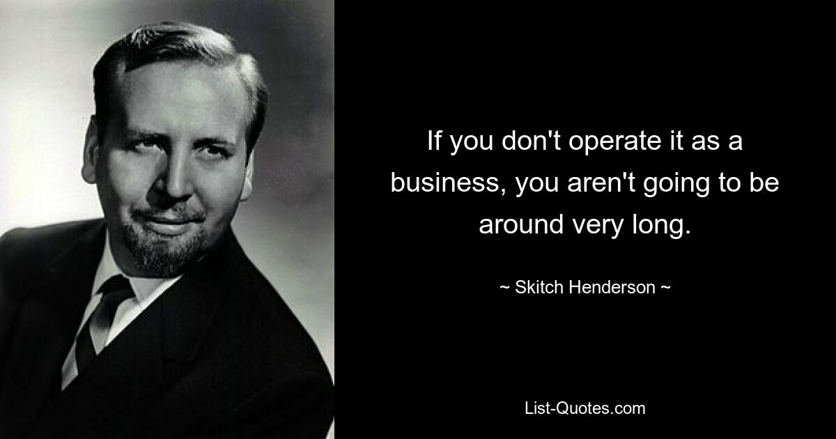 If you don't operate it as a business, you aren't going to be around very long. — © Skitch Henderson