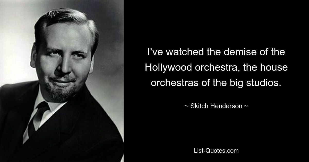 I've watched the demise of the Hollywood orchestra, the house orchestras of the big studios. — © Skitch Henderson