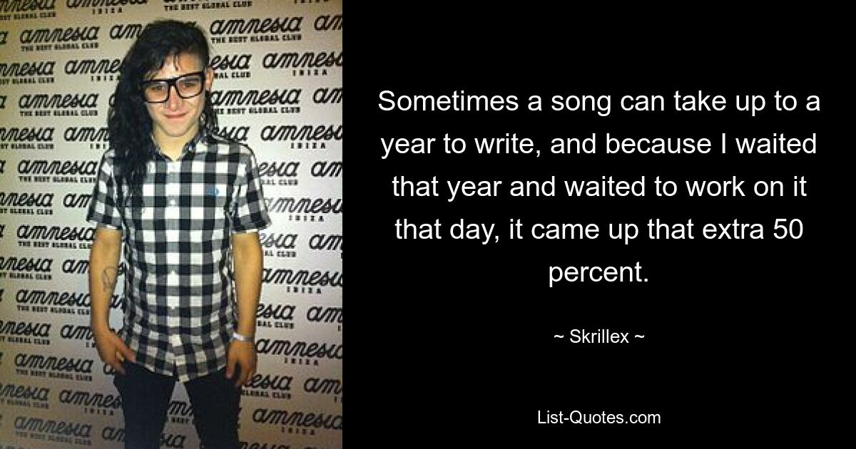 Sometimes a song can take up to a year to write, and because I waited that year and waited to work on it that day, it came up that extra 50 percent. — © Skrillex