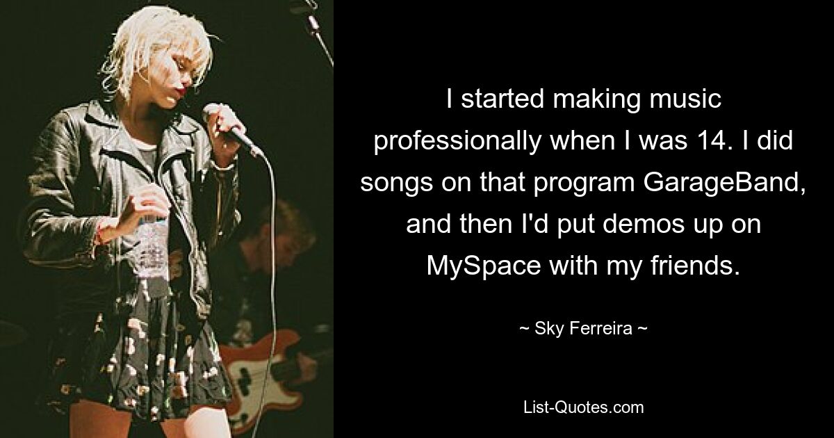 I started making music professionally when I was 14. I did songs on that program GarageBand, and then I'd put demos up on MySpace with my friends. — © Sky Ferreira