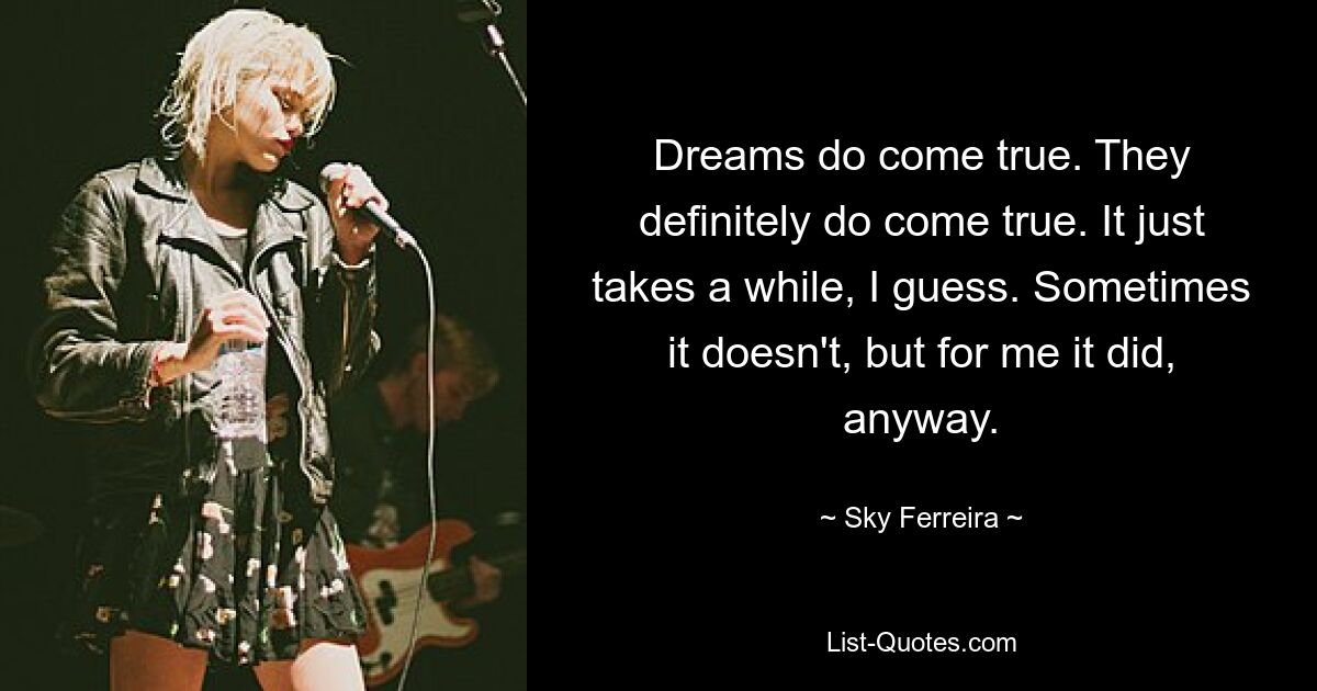 Dreams do come true. They definitely do come true. It just takes a while, I guess. Sometimes it doesn't, but for me it did, anyway. — © Sky Ferreira