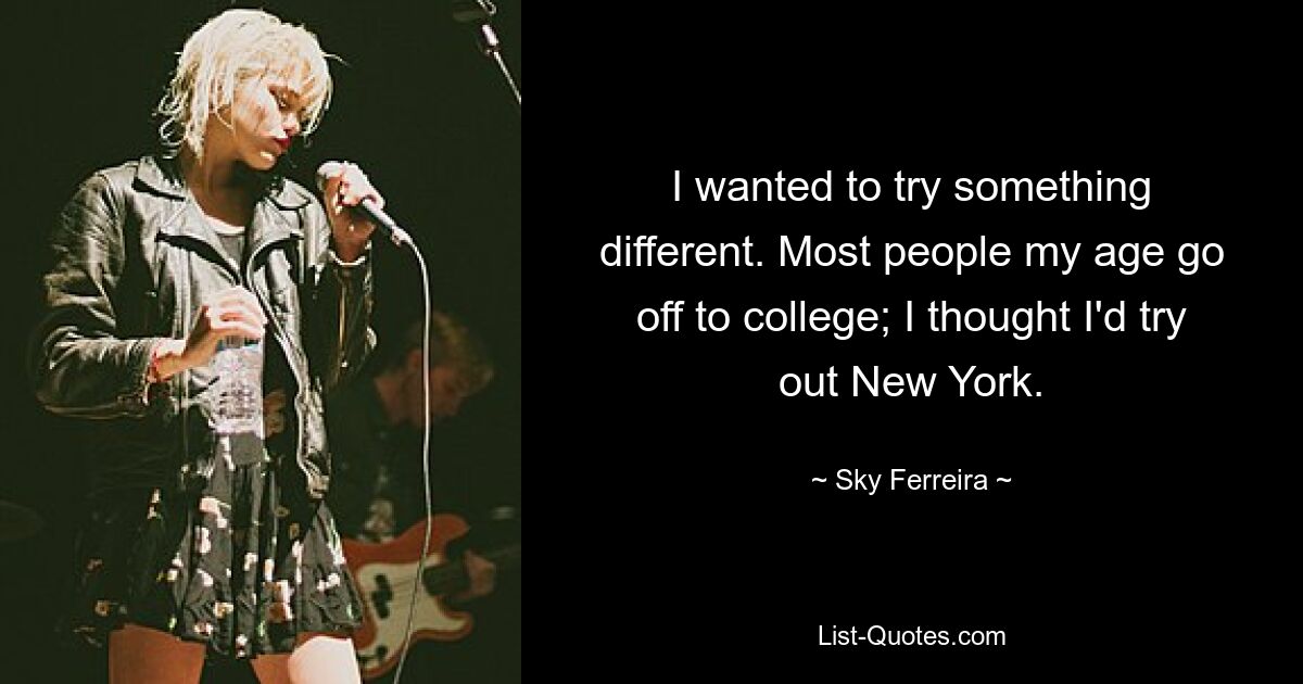 I wanted to try something different. Most people my age go off to college; I thought I'd try out New York. — © Sky Ferreira