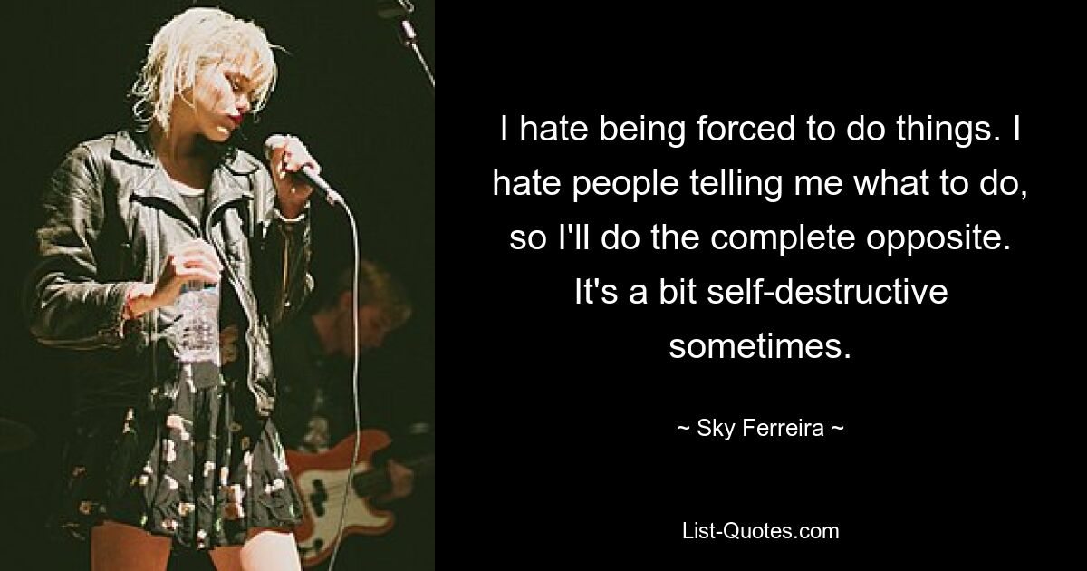 I hate being forced to do things. I hate people telling me what to do, so I'll do the complete opposite. It's a bit self-destructive sometimes. — © Sky Ferreira