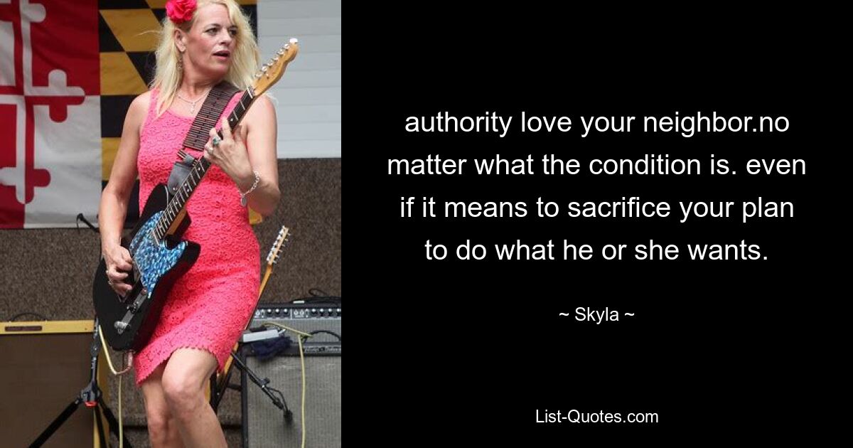 authority love your neighbor.no matter what the condition is. even if it means to sacrifice your plan to do what he or she wants. — © Skyla