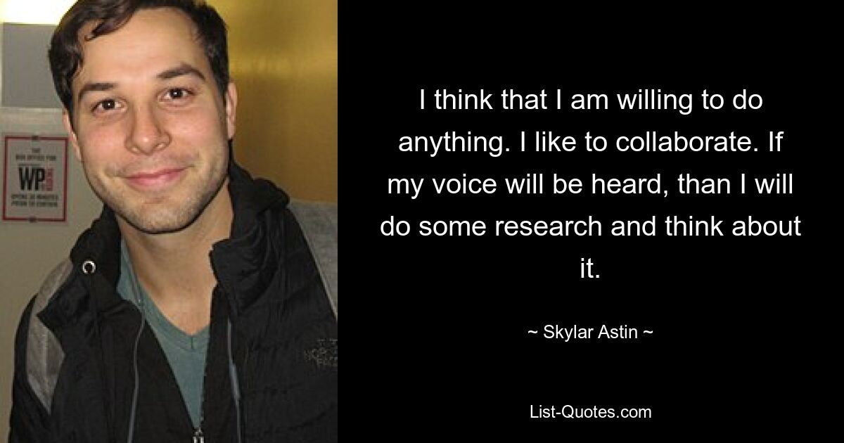 I think that I am willing to do anything. I like to collaborate. If my voice will be heard, than I will do some research and think about it. — © Skylar Astin