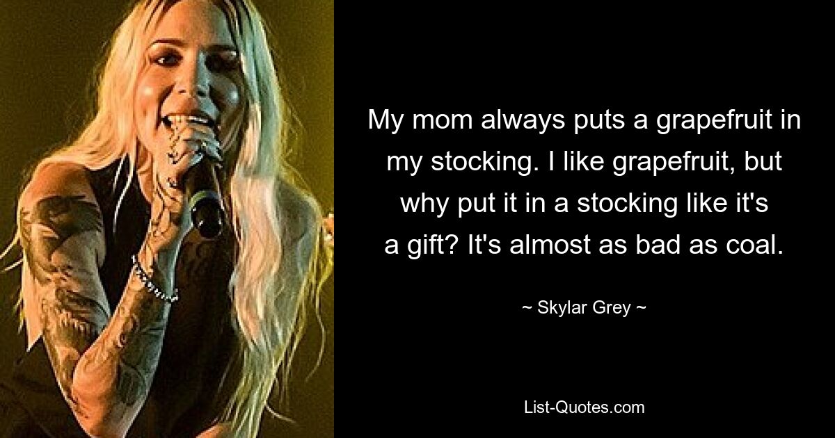 My mom always puts a grapefruit in my stocking. I like grapefruit, but why put it in a stocking like it's a gift? It's almost as bad as coal. — © Skylar Grey