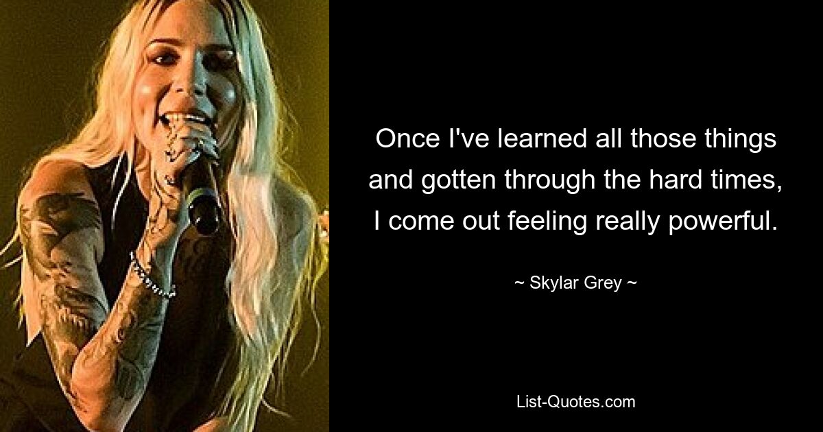 Once I've learned all those things and gotten through the hard times, I come out feeling really powerful. — © Skylar Grey